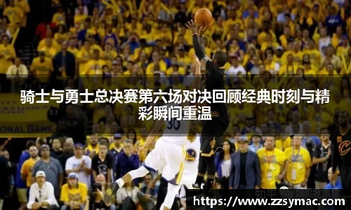 骑士与勇士总决赛第六场对决回顾经典时刻与精彩瞬间重温