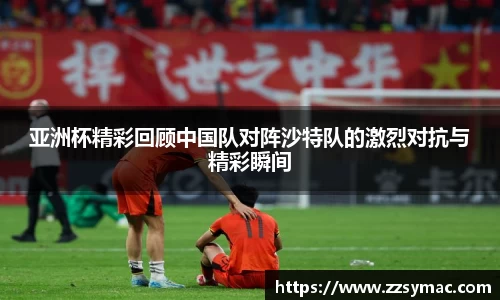 亚洲杯精彩回顾中国队对阵沙特队的激烈对抗与精彩瞬间